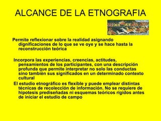 ALCANCE DE LA ETNOGRAFIA
Permite reflexionar sobre la realidad asignando
dignificaciones de lo que se ve oye y se hace hasta la
reconstrucción teórica
Incorpora las experiencias, creencias, actitudes,
pensamientos de los participantes, con una descripción
profunda que permite interpretar no solo las conductas
sino también sus significados en un determinado contexto
cultural
El estudio etnográfico es flexible y puede emplear distintas
técnicas de recolección de información. No se requiere de
hipotesis prediseñadas ni esquemas teóricos rígidos antes
de iniciar el estudio de campo
 
