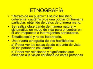 ETNOGRAFÍA
• “Retrato de un pueblo”: Estudio holístico,
coherente y auténtico de una población humana
particular, obtenido de datos de primera mano.
• Se realiza observando de manera natural y
sistemática un modo de vida para encontrar en
él una respuesta a interrogantes particulares.
• Estudio social y no de laboratorio.
• Una buena etnografía de dos habilidades:
a) Poder ver las cosas desde el punto de vista
de las personas estudiadas.
b) Poder ver relaciones y significados que
escapan a la visión cotidiana de estas personas.
 