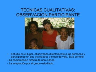 TÉCNICAS CUALITATIVAS: OBSERVACIÓN PARTICIPANTE Estudio en el lugar, observando directamente a las personas y participando en sus actividades y modo de vida. Esto permite: - La comprensión directa de una cultura. - La aceptación por el grupo estudiado. 