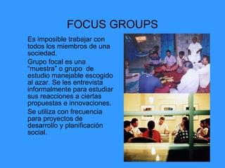FOCUS GROUPS Es imposible trabajar con todos los miembros de una sociedad.  Grupo focal es una “muestra” o grupo  de estudio manejable escogido al azar. Se les entrevista informalmente para estudiar sus reacciones a ciertas propuestas e innovaciones. Se utiliza con frecuencia para proyectos de desarrollo y planificación social. 