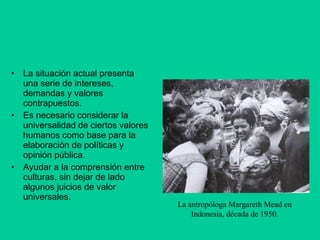 La situación actual presenta una serie de intereses, demandas y valores contrapuestos. Es necesario considerar la universalidad de ciertos valores humanos como base para la elaboración de políticas y opinión pública.  Ayudar a la comprensión entre culturas, sin dejar de lado algunos juicios de valor universales. La antropóloga Margareth Mead en Indonesia, década de 1950. 