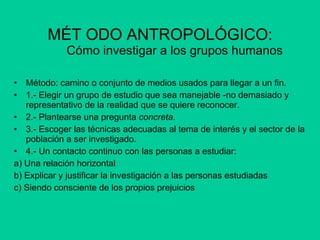 MÉT ODO ANTROPOLÓGICO: Cómo investigar a los grupos humanos Método: camino o conjunto de medios usados para llegar a un fin. 1.- Elegir un grupo de estudio que sea manejable -no demasiado y representativo de la realidad que se quiere reconocer. 2.- Plantearse una pregunta  concreta. 3.- Escoger las técnicas adecuadas al tema de interés y el sector de la población a ser investigado.  4.- Un contacto continuo con las personas a estudiar: a) Una relación horizontal b) Explicar y justificar la investigación a las personas estudiadas c) Siendo consciente de los propios prejuicios 