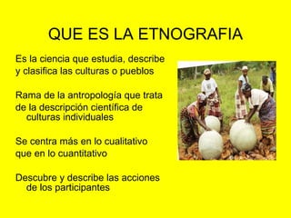 QUE ES LA ETNOGRAFIA Es la ciencia que estudia, describe y clasifica las culturas o pueblos  Rama de la antropología que trata de la descripción científica de culturas individuales Se centra más en lo cualitativo que en lo cuantitativo Descubre y describe las acciones de los participantes 