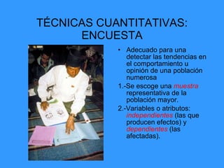 TÉCNICAS CUANTITATIVAS: ENCUESTA Adecuado para una detectar las tendencias en el comportamiento u opinión de una población numerosa 1.-Se escoge una  muestra  representativa de la población mayor. 2.-Variables o atributos:  independientes  (las que producen efectos) y  dependientes   (las afectadas). 