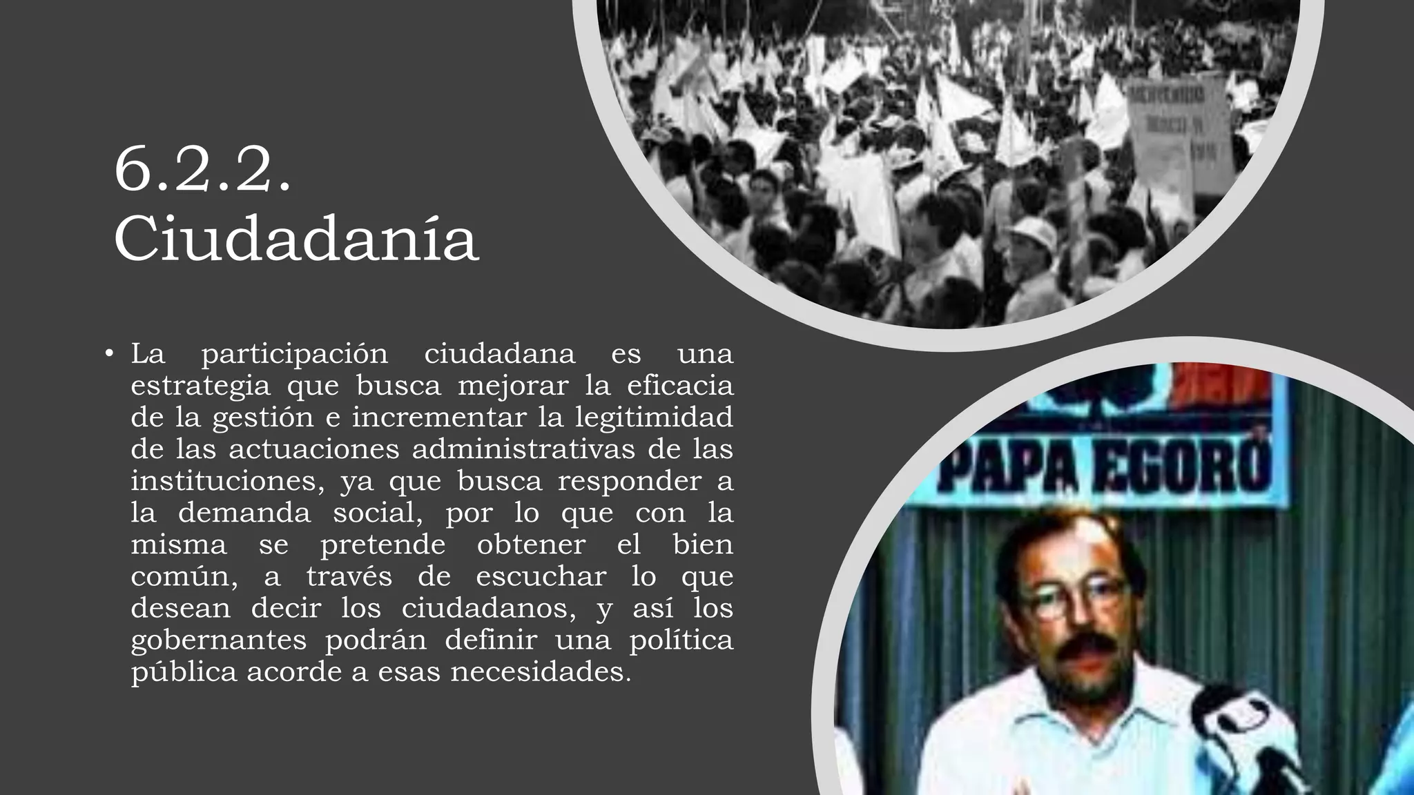 6.2.2.
Ciudadanía
• La participación ciudadana es una
estrategia que busca mejorar la eficacia
de la gestión e incrementar la legitimidad
de las actuaciones administrativas de las
instituciones, ya que busca responder a
la demanda social, por lo que con la
misma se pretende obtener el bien
común, a través de escuchar lo que
desean decir los ciudadanos, y así los
gobernantes podrán definir una política
pública acorde a esas necesidades.
 