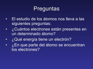 Preguntas El estudio de los átomos nos lleva a las siguientes preguntas: ¿Cuántos electrones están presentes en un determinado átomo? ¿Qué energía tiene un electrón? ¿En que parte del átomo se encuentran los electrones? 