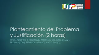 Planteamiento del Problema
y Justificación (2 horas)
PROF. ALFONSO J. RODRÍGUEZ-MORALES, MD, MSC, DTM&H,
FRSTM&H(LON), FFTM RCPS(GLASG), FACE, PHD(C).
 