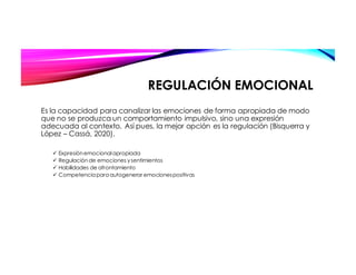 REGULACIÓN EMOCIONAL
Es la capacidad para canalizar las emociones de forma apropiada de modo
que no se produzca un comportamiento impulsivo, sino una expresión
adecuada al contexto. Así pues, la mejor opción es la regulación (Bisquerra y
López – Cassá, 2020).
ü Expresiónemocionalapropiada
ü Regulaciónde emociones ysentimientos
ü Habilidades de afrontamiento
ü Competenciaparaautogenerar emocionespositivas
 