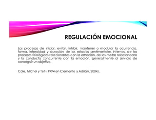 REGULACIÓN EMOCIONAL
Los procesos de iniciar, evitar, inhibir, mantener o modular la ocurrencia,
forma, intensidad y duración de los estados sentimentales internos, de los
procesos fisiológicos relacionados con la emoción, de las metas relacionadas
y la conducta concurrente con la emoción, generalmente al servicio de
conseguir un objetivo.
Cole, Michel y Teti (1994 en Clemente y Adrián, 2004),
 