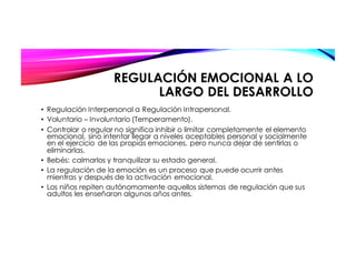 REGULACIÓN EMOCIONAL A LO
LARGO DEL DESARROLLO
• Regulación Interpersonal a Regulación Intrapersonal.
• Voluntario – Involuntario (Temperamento).
• Controlar o regular no significa inhibir o limitar completamente el elemento
emocional, sino intentar llegar a niveles aceptables personal y socialmente
en el ejercicio de las propias emociones, pero nunca dejar de sentirlas o
eliminarlas.
• Bebés: calmarlos y tranquilizar su estado general.
• La regulación de la emoción es un proceso que puede ocurrir antes
mientras y después de la activación emocional.
• Los niños repiten autónomamente aquellos sistemas de regulación que sus
adultos les enseñaron algunos años antes.
 