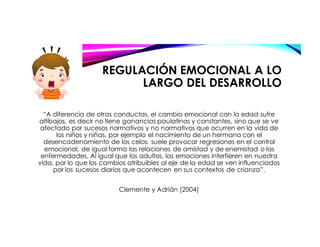 REGULACIÓN EMOCIONAL A LO
LARGO DEL DESARROLLO
“A diferencia de otras conductas, el cambio emocional con la edad sufre
altibajos, es decir no tiene ganancias paulatinas y constantes, sino que se ve
afectado por sucesos normativos y no normativos que ocurren en la vida de
los niños y niñas, por ejemplo el nacimiento de un hermano con el
desencadenamiento de los celos, suele provocar regresiones en el control
emocional, de igual forma las relaciones de amistad y de enemistad o las
enfermedades. Al igual que los adultos, las emociones interfieren en nuestra
vida, por lo que los cambios atribuibles al eje de la edad se ven influenciados
por los sucesos diarios que acontecen en sus contextos de crianza”.
Clemente y Adrián (2004)
 