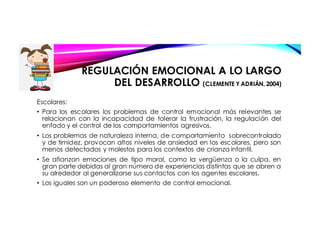 Escolares:
• Para los escolares los problemas de control emocional más relevantes se
relacionan con la incapacidad de tolerar la frustración, la regulación del
enfado y el control de los comportamientos agresivos.
• Los problemas de naturaleza interna, de comportamiento sobrecontrolado
y de timidez, provocan altos niveles de ansiedad en los escolares, pero son
menos detectados y molestos para los contextos de crianza infantil.
• Se afianzan emociones de tipo moral, como la vergüenza o la culpa, en
gran parte debidas al gran número de experiencias distintas que se abren a
su alrededor al generalizarse sus contactos con los agentes escolares.
• Los iguales son un poderoso elemento de control emocional.
REGULACIÓN EMOCIONAL A LO LARGO
DEL DESARROLLO (CLEMENTE Y ADRIÁN, 2004)
 