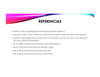 REFERENCIAS
• Bisquerra, R. (2010). Psicopedagogía de las Emociones. Barcelona: Síntesis S.A.
• Bisquerra, R. Y López – Cassá, E. (2020). Educación Emocional: Preguntas y Respuestas. Buenos Aires: El Ateneo.
• Calderón, M. (2012). Aprendiendo sobre Emociones: Manual de Educación Emocional. San José: Coordinación
Educativa y Cultural Centroamericana.
• Levy, N. (2003). La Sabiduría de las Emociones. Buenos Aires: Debolsillo.
• Llenas, A. (2014). Diario de las Emociones. Barcelona: Paidós.
• Pérez, R. (2017). Abraza tus Emociones. Barcelona: Amat.
• Simó, M. (2017). El Mundo de las Emociones. Valencia: Kireii.
 
