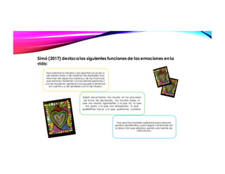 Nos orientan la mirada y nos aportan luz acerca
de nuestro estar y de nuestras necesidades. Nos
informan de aspectos nuestros y de las vivencias
que estamos teniendo con las demás personas y
con el mundo en general. Nos ayudan a tenernos
en cuenta y a ser sensibles con lo de afuera.
Saber escucharlas nos ayuda en los procesos
de toma de decisiones, nos facilita saber lo
que nos resulta agradable y lo que no, lo que
nos gusta y lo que nos desagrada, lo que
queremos hacer y lo que queremos cambiar.
Nos aportan también sabiduría para resolver
asuntos pendientes y para seguir caminando en
la dirección que elijamos, siendo una fuente de
motivación.
Simó (2017) destacalas siguientes funciones de las emociones enla
vida:
 