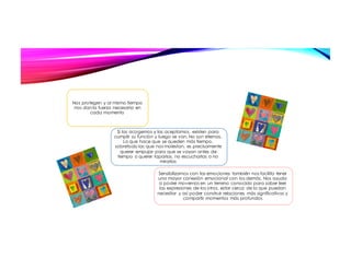 Nos protegen y al mismo tiempo
nos dan la fuerza necesaria en
cada momento
Si las acogemos y las aceptamos, existen para
cumplir su función y luego se van. No son eternas.
Lo que hace que se queden más tiempo,
sobretodo las que nos molestan, es precisamente
querer empujar para que se vayan antes de
tiempo o querer taparlas, no escucharlas o no
mirarlas
Sensibilizarnos con las emociones también nos facilita tener
una mayor conexión emocional con los demás. Nos ayuda
a poder movernos en un terreno conocido para saber leer
las expresiones de los otros, estar cerca de lo que puedan
necesitar y así poder construir relaciones más significativas y
compartir momentos más profundos
 