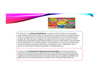 En relación a la toma de decisiones, cuando la información es incompleta
para poder realizar esta tarea, las emociones pueden tener un papel decisivo.
Ante un peligro real e inminente, donde la rapidez en la toma de decisiones
puede ser esencial para asegurar la supervivencia. En estos casos se toman
decisiones automáticas velozmente antes de que la información haya podido
ser procesada en la corteza cerebral. Pero además, en muchos procesos de
toma de decisiones que podrían ser considerados más “meditados” en el
fondo son las emociones las que tienen un papel decisivo.
Las emociones pueden afectar algunosprocesosmentalescomo la percepción,la
memoria,el razonamiento,la creatividad,etc.Asípor ejemplo,se ha observado que
estados emocionales relacionadosconla felicidad hacenmás flexible la organización
cognitiva,produciendo más asociaciones neuronales que las regulares.Esto tiene una
aplicaciónen la creatividadartística,científica yen la resoluciónde problemas.
 