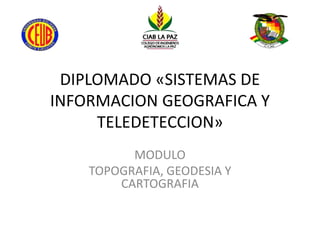 DIPLOMADO «SISTEMAS DE
INFORMACION GEOGRAFICA Y
TELEDETECCION»
MODULO
TOPOGRAFIA, GEODESIA Y
CARTOGRAFIA
 