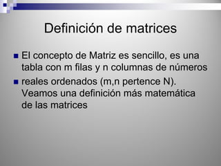 Definición de matrices
El concepto de Matriz es sencillo, es una
tabla con m filas y n columnas de números
reales ordenados (m,n pertence N).
Veamos una definición más matemática
de las matrices