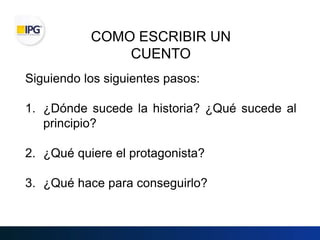 COMO ESCRIBIR UN
CUENTO
Siguiendo los siguientes pasos:
1. ¿Dónde sucede la historia? ¿Qué sucede al
principio?
2. ¿Qué quiere el protagonista?
3. ¿Qué hace para conseguirlo?
 