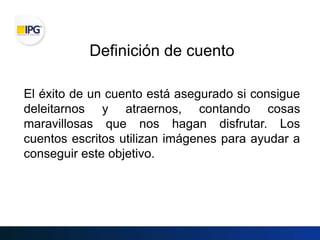 Definición de cuento
El éxito de un cuento está asegurado si consigue
deleitarnos y atraernos, contando cosas
maravillosas que nos hagan disfrutar. Los
cuentos escritos utilizan imágenes para ayudar a
conseguir este objetivo.
 