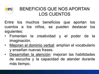 BENEFICIOS QUE NOS APORTAN
LOS CUENTOS
Entre los muchos beneficios que aportan los
cuentos a los niños, se pueden destacar los
siguientes:
• Fomentan la creatividad y el poder de la
imaginación.
• Mejoran el dominio verbal: amplían el vocabulario
y enseñan nuevas frases.
• Desarrollan la atención: mejoran las habilidades
de escucha y la capacidad de atender durante
más tiempo.
 