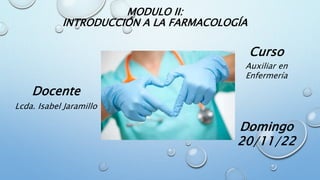 MODULO II:
INTRODUCCIÓN A LA FARMACOLOGÍA
Curso
Auxiliar en
Enfermería
Domingo
20/11/22
Docente
Lcda. Isabel Jaramillo
 