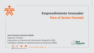 Emprendimiento Innovador
Para el Sector Forestal
Juan Francisco Guzman Zabala
Ingeniero Forestal
Especialista en Sistemas de Información Geográfico (SIG)
Candidato a Máster en Administración de Empresas (MBA)
 