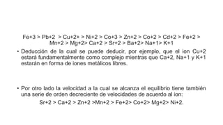 Fe+3 > Pb+2 > Cu+2+ > Ni+2 > Co+3 > Zn+2 > Co+2 > Cd+2 > Fe+2 >
Mn+2 > Mg+2> Ca+2 > Sr+2 > Ba+2> Na+1> K+1
• Deducción de la cual se puede deducir, por ejemplo, que el ion Cu+2
estará fundamentalmente como complejo mientras que Ca+2, Na+1 y K+1
estarán en forma de iones metálicos libres.
• Por otro lado la velocidad a la cual se alcanza el equilibrio tiene también
una serie de orden decreciente de velocidades de acuerdo al ion:
Sr+2 > Ca+2 > Zn+2 >Mn+2 > Fe+2> Co+2> Mg+2> Ni+2.
 