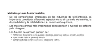 Materias primas fundamentales
• De los componentes empleados en las industrias de fermentación, es
importante considerar diferentes aspectos como el costo de los mismos, la
disponibilidad y la estabilidad en su composición química.
• Las materias primas más importantes corresponden a fuentes de carbono
y de nitrógeno.
• Las fuentes de carbono pueden ser:
• 1) Hidratos de carbono como glucosa o dextrosa, sacarosa, lactosa, almidón, dextrina.
• 2) Alcoholes como el glicerol y manitol.
• 3) Hidrocarburos como hexadecano, octadecano y otros.
 