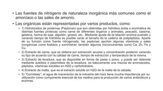 • Las fuentes de nitrógeno de naturaleza inorgánica más comunes como el
amoníaco o las sales de amonio.
• Las orgánicas están representadas por varios productos, como:
• 1) Hidrolizados de proteínas (Peptonas) que son obtenidas por hidrólisis ácida o enzimática de
distintas fuentes proteicas como carne de diferentes órganos y animales, pescado, caseína,
gelatina, harina de soja, algodón, girasol, etc.. Mediante ajuste de la relación enzima-sustrato y
variando tiempo de hidrólisis es posible variar el tamaño de la cadena de polipéptidos. Aparte
de su función como fuente nitrogenada, las peptonas aportan algunas vitaminas y sales
inorgánicas como fosfatos y suministran también algunos micronutrientes como Ca, Zn, Fe y
Cu.
• 2) Extracto de carne, que se obtiene por extracción acuosa y concentración posterior variando
su tipo de acuerdo con la calidad de carne, tiempo de extracción y temperatura de la misma.
• 3) Extracto de levadura, que es disponible en forma de pasta o polvo, y puede ser obtenida
mediante autólisis o plasmólisis de la levadura, es básicamente una mezcla de aminoácidos,
péptidos, vitaminas solubles en H2O y carbohidratos.
• 4) Extracto de malta, que es el extracto soluble en H2O de la malta de la cebada.
• 5) “Cornsteep”, el agua de maceración de la industria del maíz tiene mucha importancia por su
utilización como componente esencial de los medios para la producción de varios antibióticos y
enzimas.
 