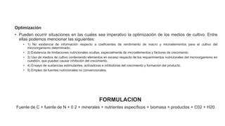 Optimización
• Pueden ocurrir situaciones en las cuales sea imperativo la optimización de los medios de cultivo. Entre
ellas podemos mencionar las siguientes:
• 1) No existencia de información respecto a coeficientes de rendimiento de macro y microelementos para el cultivo del
microorganismo determinado.
• 2) Existencia de limitaciones nutricionales ocultas, especialmente de microelementos y factores de crecimiento.
• 3) Uso de medios de cultivo conteniendo elementos en exceso respecto de los requerimientos nutricionales del microorganismo en
cuestión, que pueden causar inhibición del crecimiento.
• 4) Ensayo de sustancias estimulantes, activadoras e inhibidoras del crecimiento y formación del producto.
• 5) Empleo de fuentes nutricionales no convencionales.
FORMULACION
Fuente de C + fuente de N + 0 2 + minerales + nutrientes específicos + biomasa + productos + C02 + H20.
 