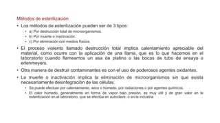 Métodos de esterilización
• Los métodos de esterilización pueden ser de 3 tipos:
• a) Por destrucción total de microorganismos.
• b) Por muerte o inactivación.
• c) Por eliminación con medios físicos.
• El proceso violento llamado destrucción total implica calentamiento apreciable del
material, como ocurre con la aplicación de una llama, que es lo que hacemos en el
laboratorio cuando flameamos un asa de platino o las bocas de tubo de ensayo o
erlenmeyers.
• Otra manera de destruir contaminantes es con el uso de poderosos agentes oxidantes.
• La muerte o inactivación implica la eliminación de microorganismos sin que exista
necesariamente desintegración de las células.
• Se puede efectuar por calentamiento, seco o húmedo, por radiaciones o por agentes químicos.
• El calor húmedo, generalmente en forma de vapor bajo presión, es muy útil y de gran valor en la
esterilización en el laboratorio, que se efectúa en autoclave, o en la industria
 