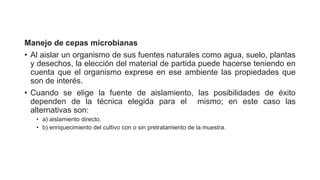 Manejo de cepas microbianas
• Al aislar un organismo de sus fuentes naturales como agua, suelo, plantas
y desechos, la elección del material de partida puede hacerse teniendo en
cuenta que el organismo exprese en ese ambiente las propiedades que
son de interés.
• Cuando se elige la fuente de aislamiento, las posibilidades de éxito
dependen de la técnica elegida para el mismo; en este caso las
alternativas son:
• a) aislamiento directo.
• b) enriquecimiento del cultivo con o sin pretratamiento de la muestra.
 