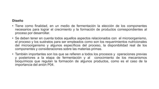 Diseño
• Tiene como finalidad, en un medio de fermentación la elección de los componentes
necesarios para lograr el crecimiento y la formación de productos correspondientes al
proceso por desarrollar.
• Se deben tener en cuenta todos aquellos aspectos relacionados con el microorganismo,
el proceso y los sustratos para ser empleados como son los requerimientos nutricionales
del microorganismo y algunos específicos del proceso, la disponibilidad real de los
componentes y consideraciones sobre las materias primas.
• También importantes son los que se refieren a todos los procesos y operaciones previas
y posteriores a la etapa de fermentación y al conocimiento de los mecanismos
bioquímicos que regulan la formación de algunos productos, como es el caso de la
importancia del anión P04.
 