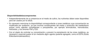 Disponibilidaddeloscomponentes
• Independientemente de su presencia en el medio de cultivo, los nutrientes deben estar disponibles
para ser usados por la célula.
• Es necesario mencionar la disponibilidad correspondiente a iones metálicos cuya concentración es
modificada por quelación, ya que muchos constituyentes del medio y productos del metabolismo
actúan como agentes complejantes o precipitantes, por ejemplo aminoácidos, hidroxiácidos,
hidróxidos, y los aniones P04 y C03.
• Con el objeto de controlar su concentración y prevenir la precipitación de los iones metálicos, es
necesario o esencial quelar el ion mediante algún agente quelante agregado, como el EDTA (Ácido
Etilendiaminotetraacético).
 
