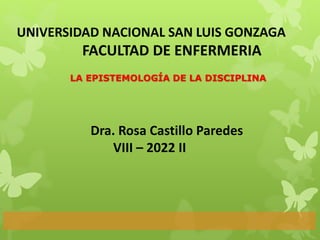 LA EPISTEMOLOGÍA DE LA DISCIPLINA
UNIVERSIDAD NACIONAL SAN LUIS GONZAGA
FACULTAD DE ENFERMERIA
Dra. Rosa Castillo Paredes
VIII – 2022 II
 