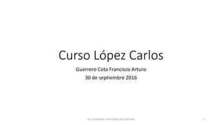 Curso López Carlos
Guerrero Cota Francisco Arturo
30 de septiembre 2016
DR. GUERRERO COTA FRANCISCO ARTURO 1
 