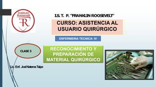 Lic. Enf. JoelNaterosTaipe
I.S.T. P. “FRANKLINROOSEVEL
T
”
CURSO: ASISTENCIA AL
USUARIO QUIRÚRGICO
1
CLASE 3
ENFERMERIA TECNICA- IV
RECONOCIMIENTO Y
PREPARACIÓN DE
MATERIAL QUIRÚRGICO
 