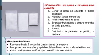 4.Preparación de gasas y torundas para
curación
a. Cortar la gasa de acuerdo a molde
diseñado.
b. Preparar gasas medianas
c. Formar torundas de gasa.
d. Empacar tres gasas y cuatro torundas
en cada paquete.
e. Rotular.
f. Distribuir con papeleta de pedido de
material.
Recomendaciones:
• Recuente hasta 2 veces las gasas, antes de empacar.
• Las gasas con torundas y apósitos deben llevar la fecha de esterilización.
• Antes de dispensar verificar que no esté roto la envoltura.
 