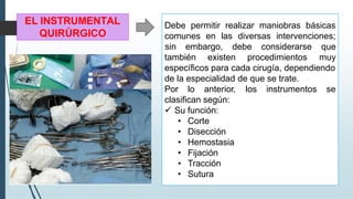 EL INSTRUMENTAL
QUIRÚRGICO
Debe permitir realizar maniobras básicas
comunes en las diversas intervenciones;
también existen procedimientos
sin embargo, debe considerarse que
muy
específicos para cada cirugía, dependiendo
de la especialidad de que se trate.
Por lo anterior, los instrumentos se
clasifican según:
✓ Su función:
• Corte
• Disección
• Hemostasia
• Fijación
• Tracción
• Sutura
 