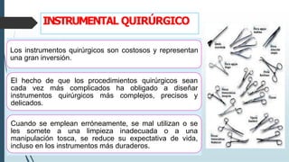 INSTRUMENTAL QUIRÚRGICO
Los instrumentos quirúrgicos son costosos y representan
una gran inversión.
El hecho de que los procedimientos quirúrgicos sean
cada vez más complicados ha obligado a diseñar
instrumentos quirúrgicos más complejos, precisos y
delicados.
Cuando se emplean erróneamente, se mal utilizan o se
les somete a una limpieza inadecuada o a una
manipulación tosca, se reduce su expectativa de vida,
incluso en los instrumentos más duraderos.
 
