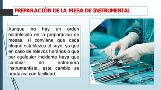 PREPARACIÓN DE LA MESA DE INSTRUMENTAL
Aunque no hay un orden
establecido en la preparación de
mesas, si conviene que cada
bloque establezca el suyo, ya que
en caso de relevos horarios o que
por cualquier incidente haya que
cambiar de enfermera
instrumentista, este cambio se
produzca con facilidad.
 