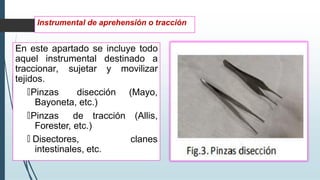 En este apartado se incluye todo
aquel instrumental destinado a
traccionar, sujetar y movilizar
tejidos.
🠶Pinzas disección (Mayo,
Bayoneta, etc.)
(Allis,
clanes
🠶Pinzas de tracción
Forester, etc.)
🠶 Disectores,
intestinales, etc.
Instrumental de aprehensión o tracción
 