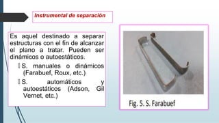 Es aquel destinado a separar
estructuras con el fin de alcanzar
el plano a tratar. Pueden ser
dinámicos o autoestáticos.
🠶 S. manuales o dinámicos
(Farabuef, Roux, etc.)
🠶 S. automáticos y
autoestáticos (Adson, Gil
Vernet, etc.)
Instrumental de separación
 