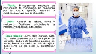 - Titanio: Principalmente empleado en
instrumentos de microcirugía. Se caracteriza
por su dureza, ligereza, resistencia y
durabilidad, aunque son de alto coste.
molibdeno. Destinado principalmente
- Vitalio: Aleación de cobalto, cromo y
a
implantes y dispositivos ortopédicos.
- Otros metales: Cobre, plata, aluminio, cada
vez menos presentes por su fácil poder de
corrosión. Carburo de tungsteno presente en
fresas, brocas y material de corte en tejidos
duros como los óseos por su espectacular
dureza.
 