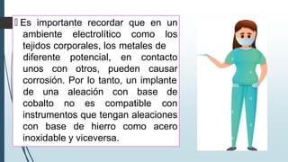 🠶 Es importante recordar que en un
ambiente electrolítico como los
tejidos corporales, los metales de
unos con otros, pueden
diferente potencial, en contacto
causar
corrosión. Por lo tanto, un implante
cobalto no es compatible
de una aleación con base de
con
instrumentos que tengan aleaciones
con base de hierro como acero
inoxidable y viceversa.
 
