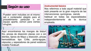 Según suuso
Pueden venir incluidos en el mismo
set o contenedor elegido para el
procedimiento particular o en
equipo aparte, común para ciertas
cirugías.
Instrumental básico
Nos referimos a todo aquel material que
está presente en la gran mayoría de las
intervenciones quirúrgicas, siendo
las especialidades
de la técnica
habitual en todas
independientemente
empleada.
Aquí encontramos los mangos de bisturí
frio, pinzas de disección planas con o sin
dientes, tijeras de Mayo y disección, pinzas
hemostáticas tipo Crille, porta-agujas,
cápsulas y separadores de pared estáticos
modelo Farabuef.
 