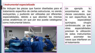 🠶 Instrumental especializado
Se incluyen las piezas que fueron diseñadas para el
tratamiento específico de ciertas estructuras, no siendo
excluyentes, y pudiendo ser utilizadas por diferentes
especialidades, debido a que abordan las mismas
zonas anatómicas sin que por eso pueda catalogarse
como instrumental básico.
Un ejemplo lo
encontramos en los
clanes vasculares, que
no son específicos de
la
quirúrgica,
especialidad
cirugía
cardiovascular, ya que
otras especialidades
precisan la utilización
de estos instrumentos
para acometer los
vasos que interfieren en
el tratamiento
 