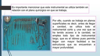 Es importante mencionar que este instrumental se utiliza también en
relación con el plano quirúrgico en que se trabaja.
Por ello, cuando se trabaja en planos
superficiales es decir, antes de llegar
a cavidad, se utiliza todo el
instrumental corto y, una vez que se
ha tenido acceso a la cavidad, se
emplea todo tipo de instrumental
largo, que es el idóneo pues permite
llegar con mayor facilidad a las
estructuras que se encuentran a
mayor profundidad.
 