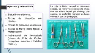 Apertura y hemostasia
o Bisturí frío y eléctrico.
o Pinzas de disección con
dientes.
o Pinzas de disección sin dientes.
o Tijeras de Mayo (hasta fascia) y
Metzenbaum.
o Instrumental de hemostasia
(pinzas de Crile, de Kocher,
mosquitos, mínimos o Halsted,
Pean...).
La hoja de bisturí de piel se considera
séptica, se retira y se coloca una limpia
una vez abierta la piel, por el riesgo que
supone, es preferible manejar las hojas
de bisturí con un portagujas.
 